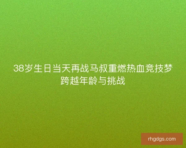 38岁生日当天再战马叔重燃热血竞技梦跨越年龄与挑战
