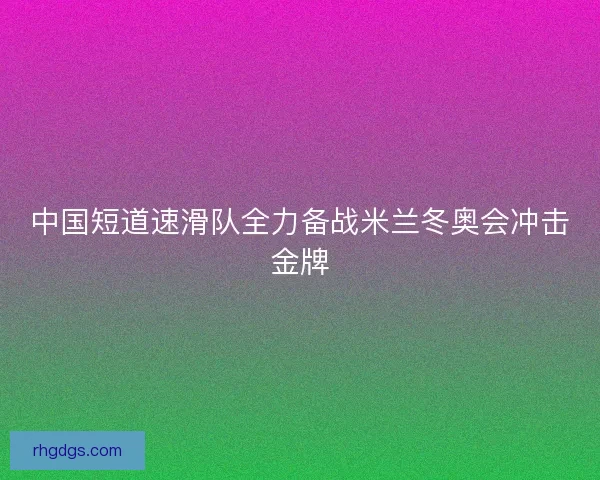中国短道速滑队全力备战米兰冬奥会冲击金牌