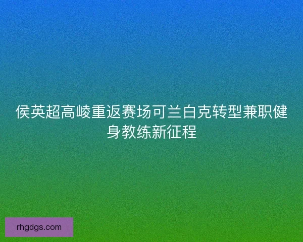 侯英超高崚重返赛场可兰白克转型兼职健身教练新征程