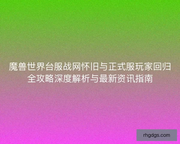 魔兽世界台服战网怀旧与正式服玩家回归全攻略深度解析与最新资讯指南