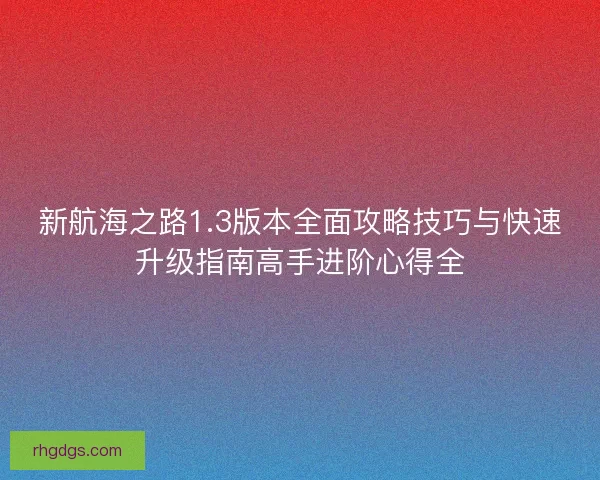 新航海之路1.3版本全面攻略技巧与快速升级指南高手进阶心得全