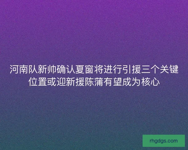 河南队新帅确认夏窗将进行引援三个关键位置或迎新援陈蒲有望成为核心