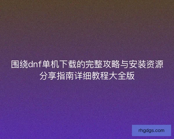 围绕dnf单机下载的完整攻略与安装资源分享指南详细教程大全版