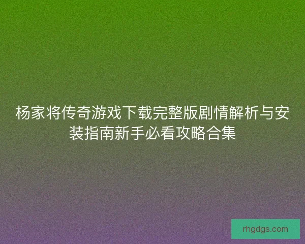 杨家将传奇游戏下载完整版剧情解析与安装指南新手必看攻略合集