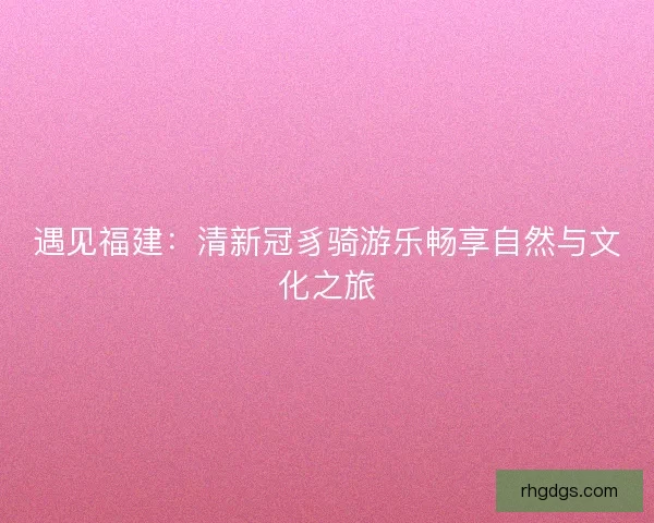 遇见福建：清新冠豸骑游乐畅享自然与文化之旅