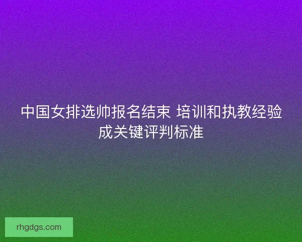 中国女排选帅报名结束 培训和执教经验成关键评判标准