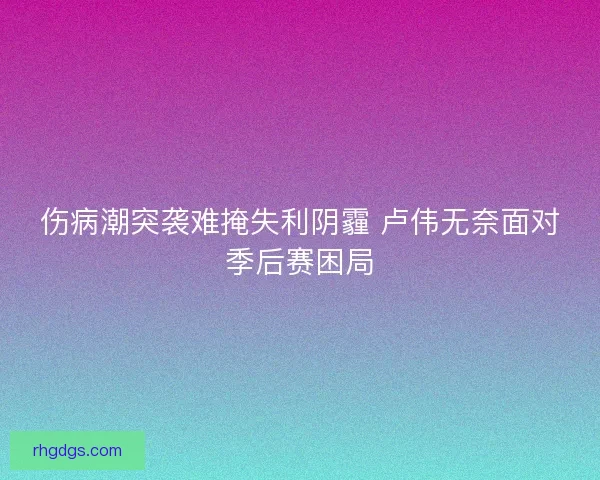 伤病潮突袭难掩失利阴霾 卢伟无奈面对季后赛困局