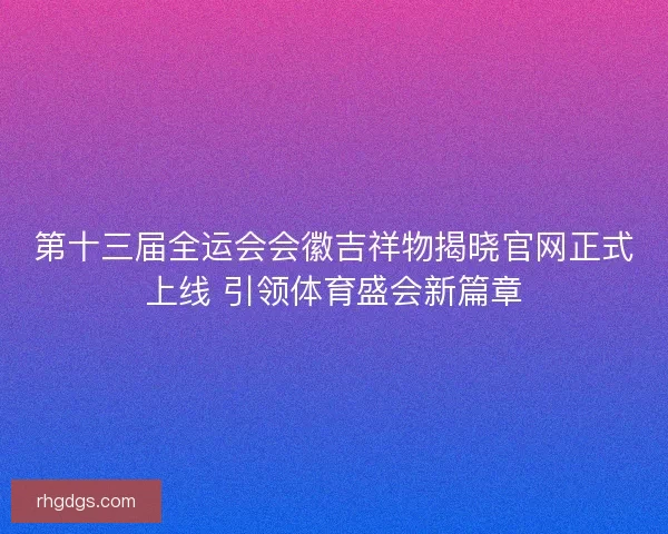 第十三届全运会会徽吉祥物揭晓官网正式上线 引领体育盛会新篇章