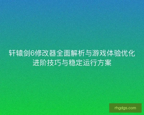 轩辕剑6修改器全面解析与游戏体验优化进阶技巧与稳定运行方案