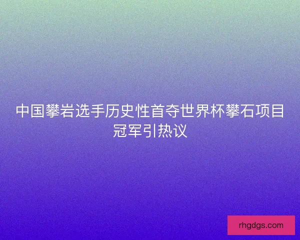 中国攀岩选手历史性首夺世界杯攀石项目冠军引热议