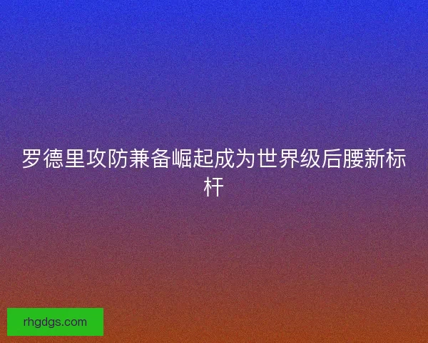 罗德里攻防兼备崛起成为世界级后腰新标杆