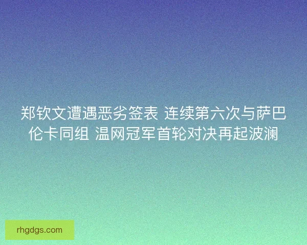郑钦文遭遇恶劣签表 连续第六次与萨巴伦卡同组 温网冠军首轮对决再起波澜