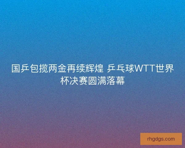 国乒包揽两金再续辉煌 乒乓球WTT世界杯决赛圆满落幕