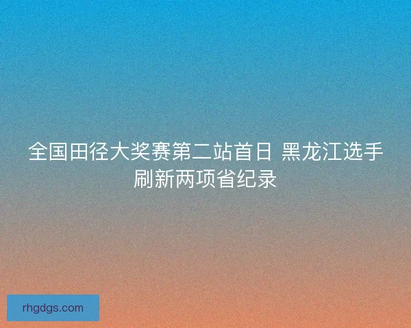 全国田径大奖赛第二站首日 黑龙江选手刷新两项省纪录