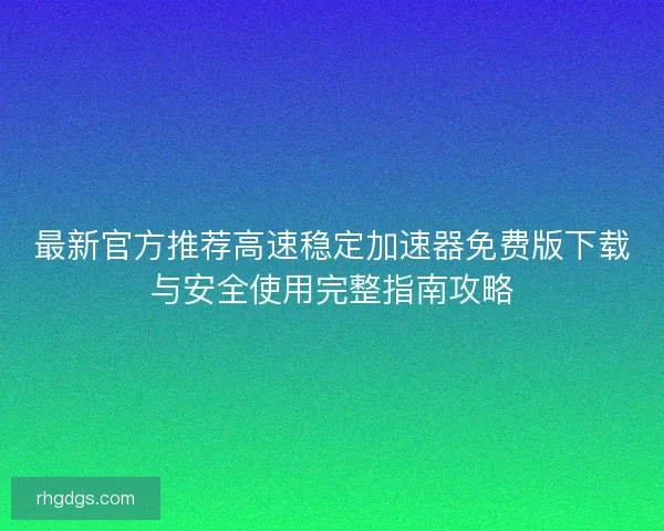 最新官方推荐高速稳定加速器免费版下载与安全使用完整指南攻略