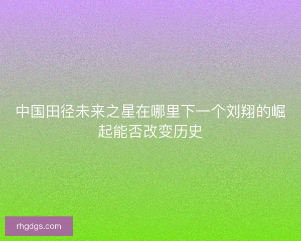 中国田径未来之星在哪里下一个刘翔的崛起能否改变历史