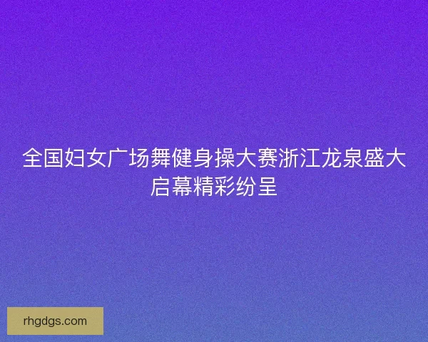 全国妇女广场舞健身操大赛浙江龙泉盛大启幕精彩纷呈
