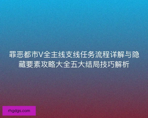 罪恶都市V全主线支线任务流程详解与隐藏要素攻略大全五大结局技巧解析