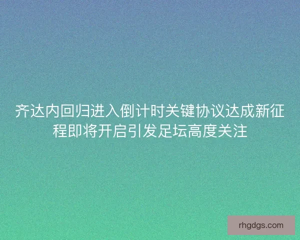 齐达内回归进入倒计时关键协议达成新征程即将开启引发足坛高度关注