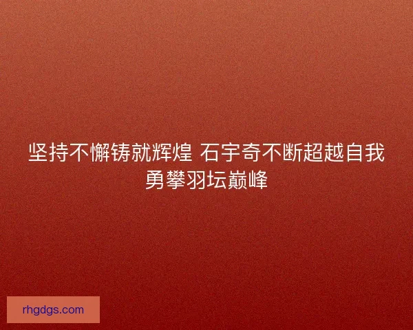 坚持不懈铸就辉煌 石宇奇不断超越自我勇攀羽坛巅峰 坚持不懈铸就辉煌 石宇奇不断超越自我勇攀羽坛巅峰