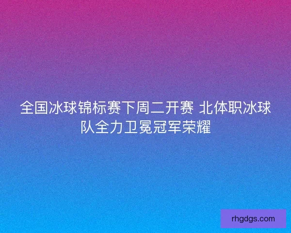 全国冰球锦标赛下周二开赛 北体职冰球队全力卫冕冠军荣耀