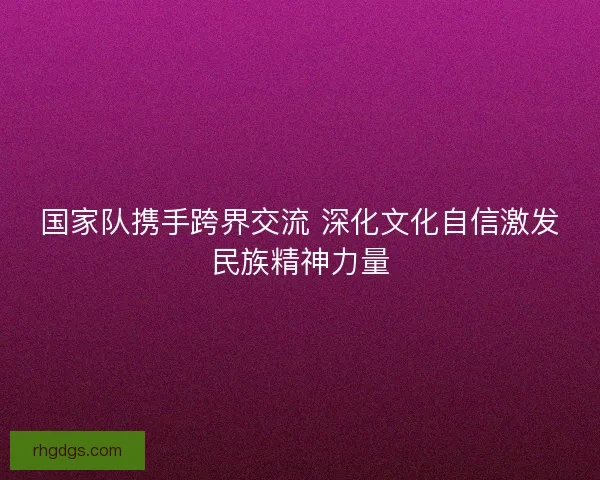 国家队携手跨界交流 深化文化自信激发民族精神力量
