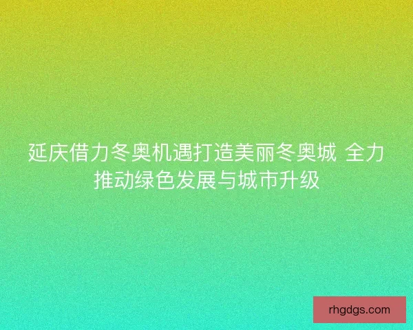 延庆借力冬奥机遇打造美丽冬奥城 全力推动绿色发展与城市升级